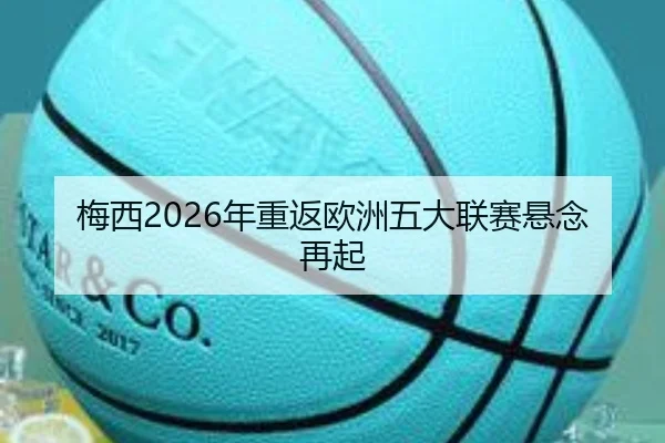 梅西2026年重返欧洲五大联赛悬念再起